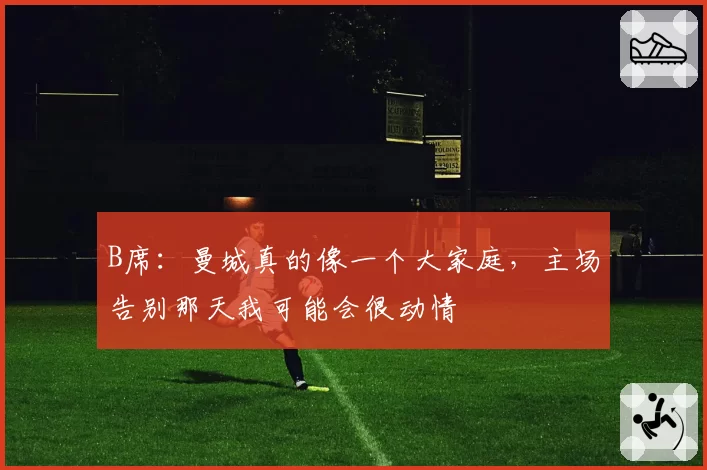 B席：曼城真的像一个大家庭，主场告别那天我可能会很动情