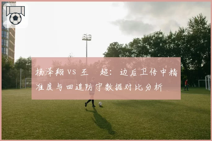 杨泽翔 vs 王燊超：边后卫传中精准度与回追防守数据对比分析