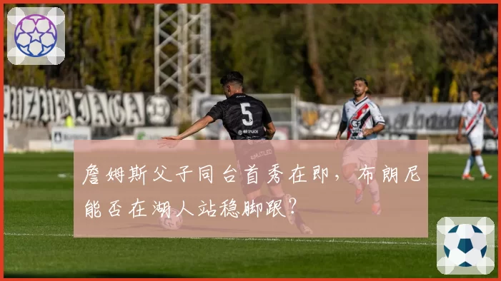 詹姆斯父子同台首秀在即，布朗尼能否在湖人站稳脚跟？