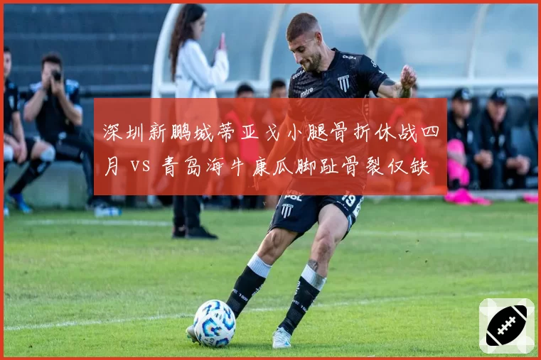 深圳新鹏城蒂亚戈小腿骨折休战四月 vs 青岛海牛康瓜脚趾骨裂仅缺阵三周，外援伤病恢复周期差异显著