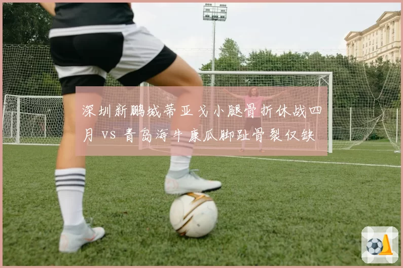 深圳新鹏城蒂亚戈小腿骨折休战四月 vs 青岛海牛康瓜脚趾骨裂仅缺阵三周,外援伤病恢复周期差异显著