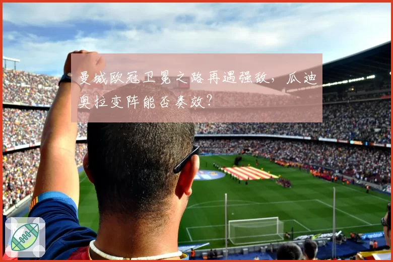 曼城欧冠卫冕之路再遇强敌，瓜迪奥拉变阵能否奏效？