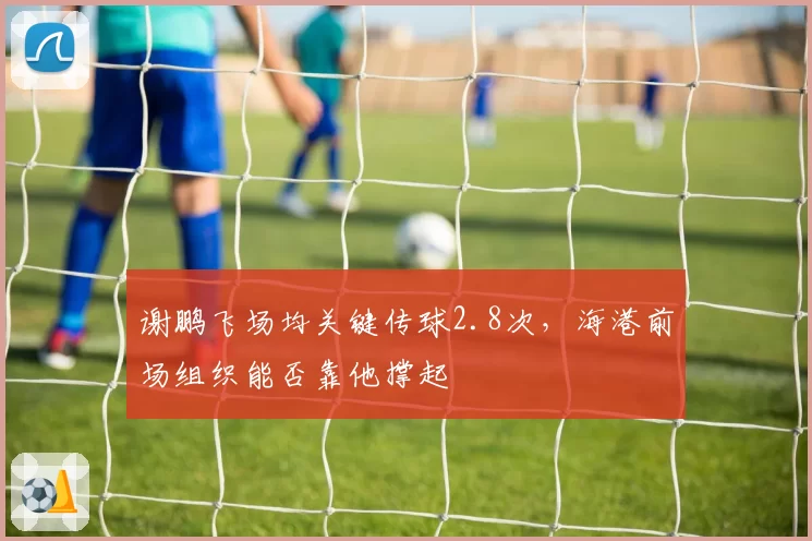 谢鹏飞场均关键传球2.8次,海港前场组织能否靠他撑起