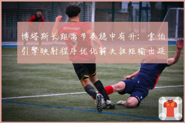 博塔斯长距离节奏稳中有升：索伯引擎映射程序优化解决扭矩输出延迟