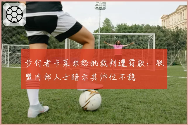 步行者卡莱尔怒批裁判遭罚款,联盟内部人士暗示其帅位不稳