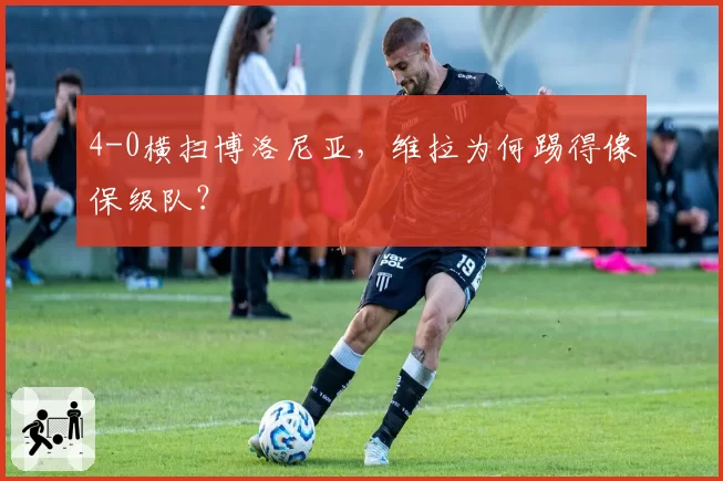 4-0横扫博洛尼亚，维拉为何踢得像保级队？