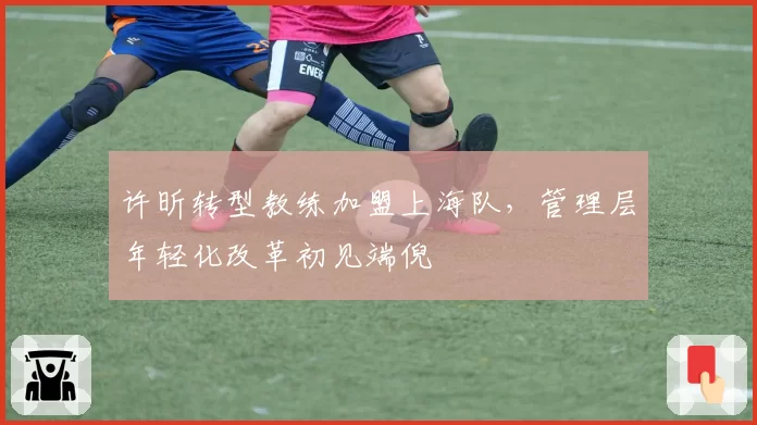 许昕转型教练加盟上海队,管理层年轻化改革初见端倪