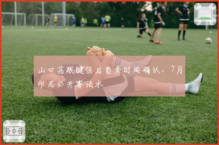 山口茜跟腱伤后首秀时间确认，7月印尼公开赛试水