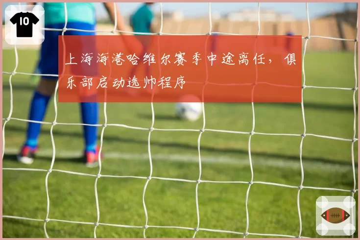 上海海港哈维尔赛季中途离任,俱乐部启动选帅程序