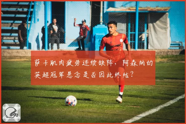 萨卡肌肉疲劳连续缺阵，阿森纳的英超冠军悬念是否因此终结？