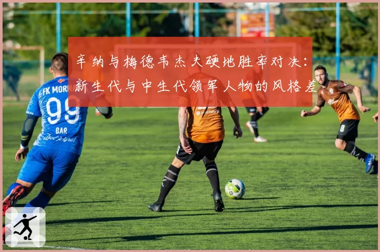 辛纳与梅德韦杰夫硬地胜率对决:新生代与中生代领军人物的风格差异