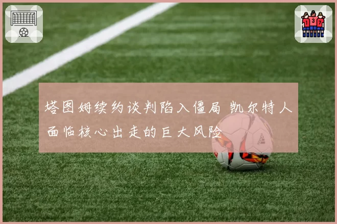 塔图姆续约谈判陷入僵局 凯尔特人面临核心出走的巨大风险