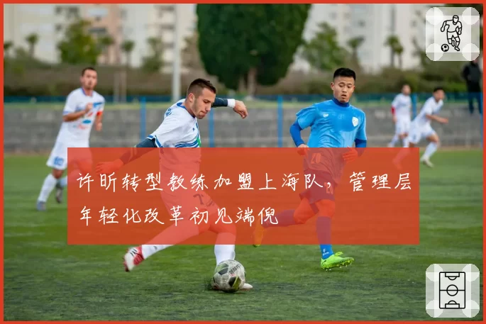 许昕转型教练加盟上海队,管理层年轻化改革初见端倪