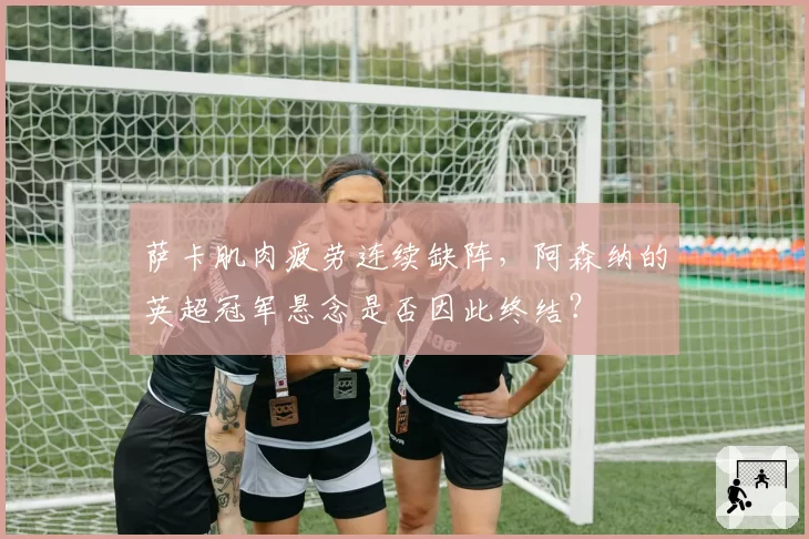 萨卡肌肉疲劳连续缺阵，阿森纳的英超冠军悬念是否因此终结？
