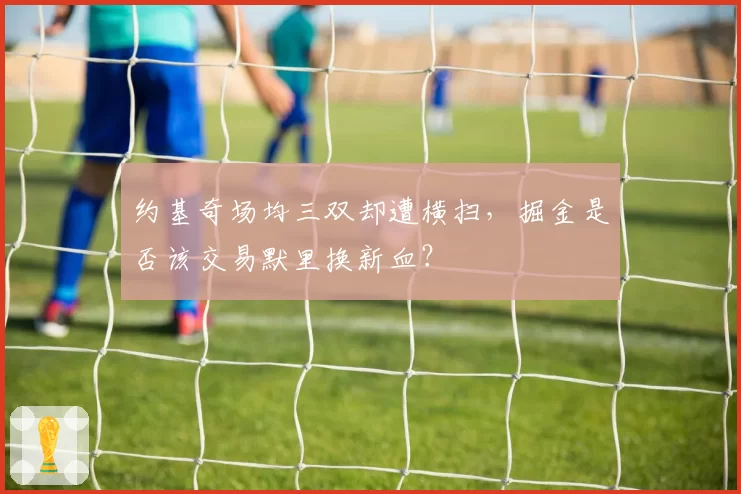 约基奇场均三双却遭横扫,掘金是否该交易默里换新血?