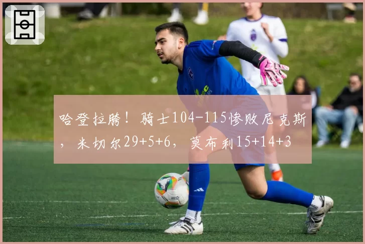 哈登拉胯！骑士104-115惨败尼克斯，米切尔29+5+6，莫布利15+14+3