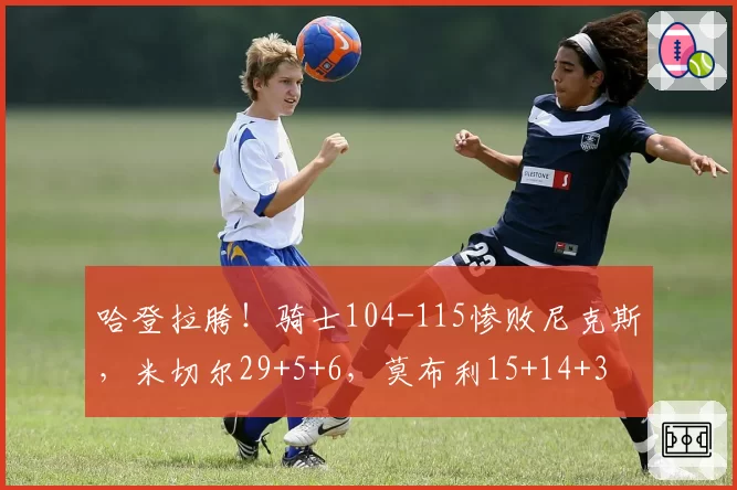 哈登拉胯！骑士104-115惨败尼克斯，米切尔29+5+6，莫布利15+14+3
