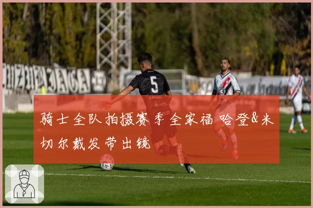 骑士全队拍摄赛季全家福 哈登&米切尔戴发带出镜