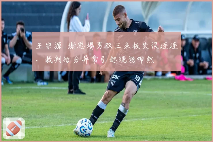 王宗源_谢思埸男双三米板失误连连,裁判给分异常引起现场哗然