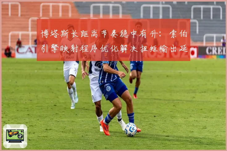 博塔斯长距离节奏稳中有升：索伯引擎映射程序优化解决扭矩输出延迟