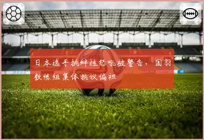 日本选手挑衅性怒吼被警告，国羽教练组集体抗议偏袒
