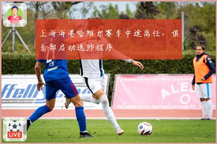 上海海港哈维尔赛季中途离任,俱乐部启动选帅程序