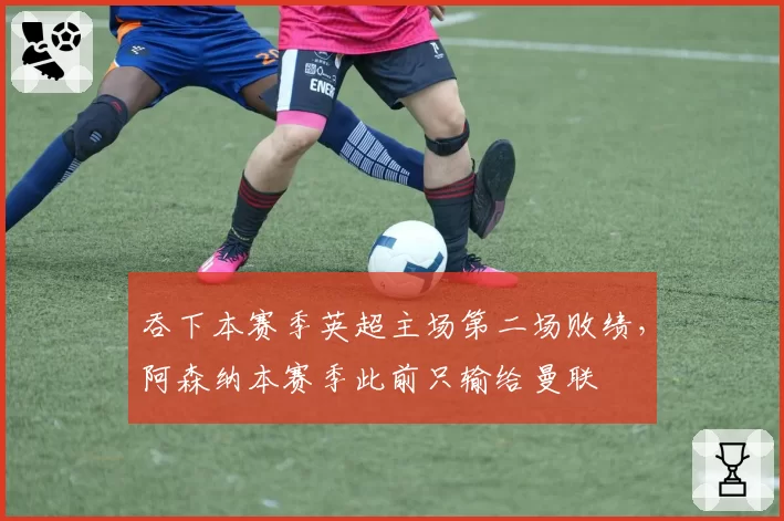 吞下本赛季英超主场第二场败绩，阿森纳本赛季此前只输给曼联