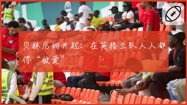 贝林厄姆开腔：在英格兰队人人都得“被爱”