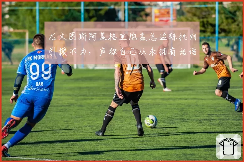 尤文图斯阿莱格里炮轰总监琼托利引援不力，声称自己从未拥有话语权