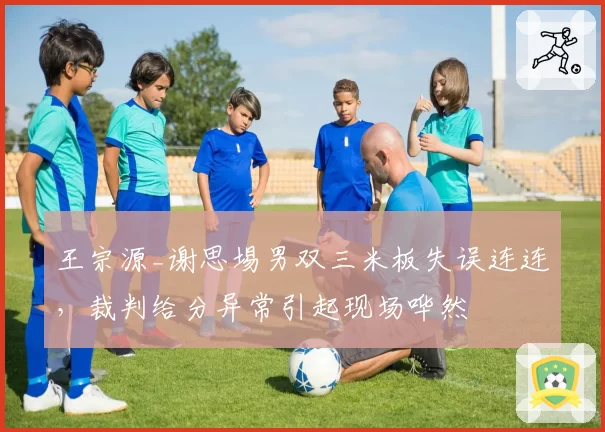 王宗源_谢思埸男双三米板失误连连,裁判给分异常引起现场哗然