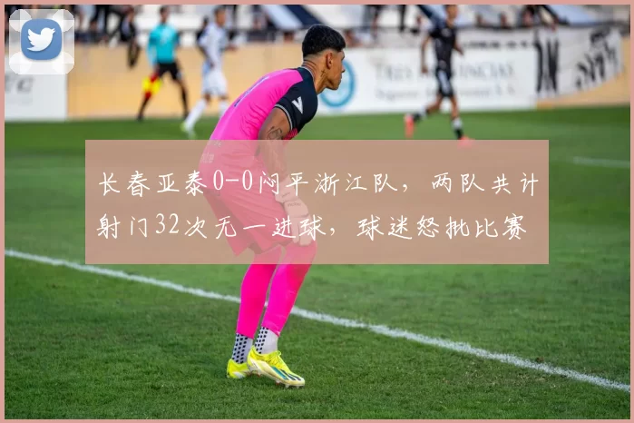 长春亚泰0-0闷平浙江队,两队共计射门32次无一进球,球迷怒批比赛丑陋